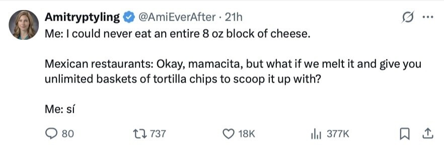 Amitryptyling @AmiEverAfter 21h ... Me: I could never eat an entire 8 oz block of cheese. Mexican restaurants: Okay, mamacita, but what if we melt it and give you unlimited baskets of tortilla chips to scoop it up with? Me: sí 80 737 18K 377K 