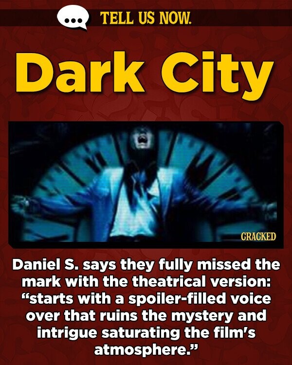 TELL US NOW. Dark City CRACKED Daniel s. says they fully missed the mark with the theatrical version: starts with a spoiler-filled voice over that ruins the mystery and intrigue saturating the film's atmosphere.