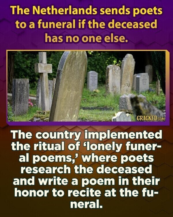 The Netherlands sends poets to a funeral if the deceased has no one else. CRACKED.COM The country implemented the ritual of 'lonely funer- al poems,' where poets research the deceased and write a poem in their honor to recite at the fu- neral.