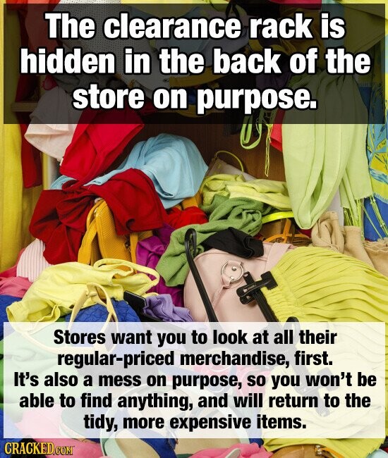 The clearance rack is hidden in the back of the store on purpose. Stores want you to look at all their regular-priced merchandise, first. It's also a mess on purpose, so you won't be able to find anything, and will return to the tidy, more expensive items. CRACKED.COM
