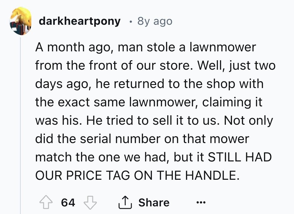 darkheartpony 8y ago A month ago, man stole a lawnmower from the front of our store. Well, just two days ago, he returned to the shop with the exact same lawnmower, claiming it was his. Не tried to sell it to us. Not only did the serial number on that mower match the one we had, but it STILL HAD OUR PRICE TAG ON THE HANDLE. 64 Share ... 