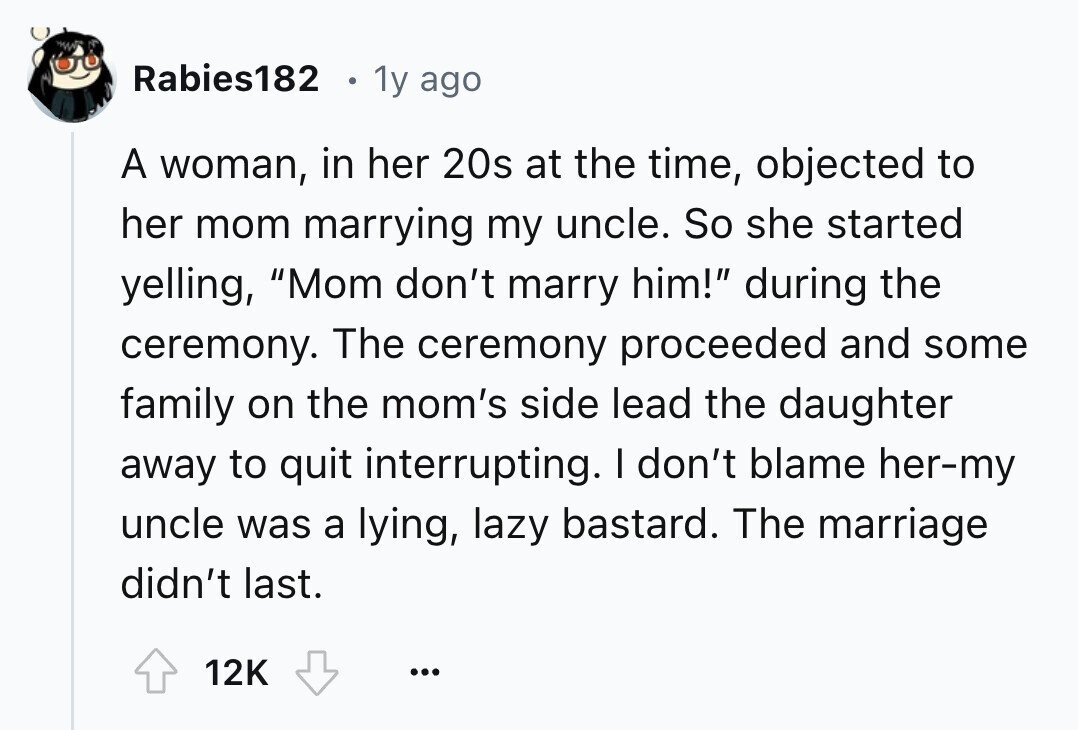 Rabies182 . 1y ago A woman, in her 20s at the time, objected to her mom marrying my uncle. So she started yelling, Mom don't marry him! during the ceremony. The ceremony proceeded and some family on the mom's side lead the daughter away to quit interrupting. I don't blame her-my uncle was a lying, lazy bastard. The marriage didn't last. 12K ...