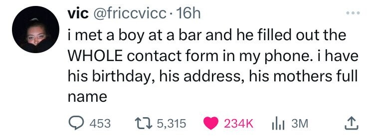 vic @friccvicc 16h i met a boy at a bar and he filled out the WHOLE contact form in my phone. i have his birthday, his address, his mothers full name 453 5,315 234K 3M