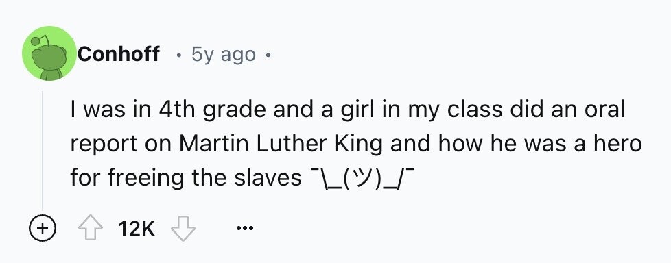 Conhoff . 5y ago e I was in 4th grade and a girl in my class did an oral report on Martin Luther King and how he was a hero for freeing the slaves + 12K ...