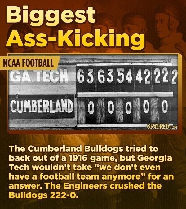 Biggest Ass-Kicking NCAA FOOTBALL GA.TECH 63 63 54 42 22 2 CUMBERLAND O O O O CRACKED.COM The Cumberland Bulldogs tried to back out of a 1916 game, but Georgia Tech wouldn't take we don't even have a football team anymore for an answer. The Engineers crushed the Bulldogs 222-0.