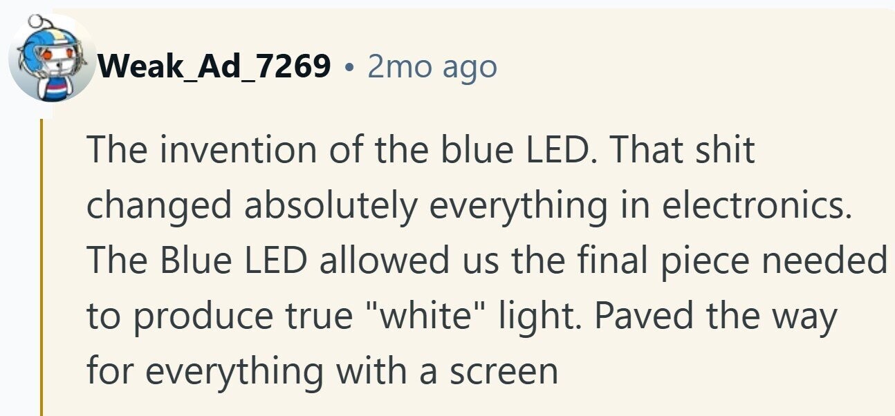 Weak_Ad_7269 . 2mo ago The invention of the blue LED. That shit changed absolutely everything in electronics. The Blue LED allowed us the final piece needed to produce true white light. Paved the way for everything with a screen