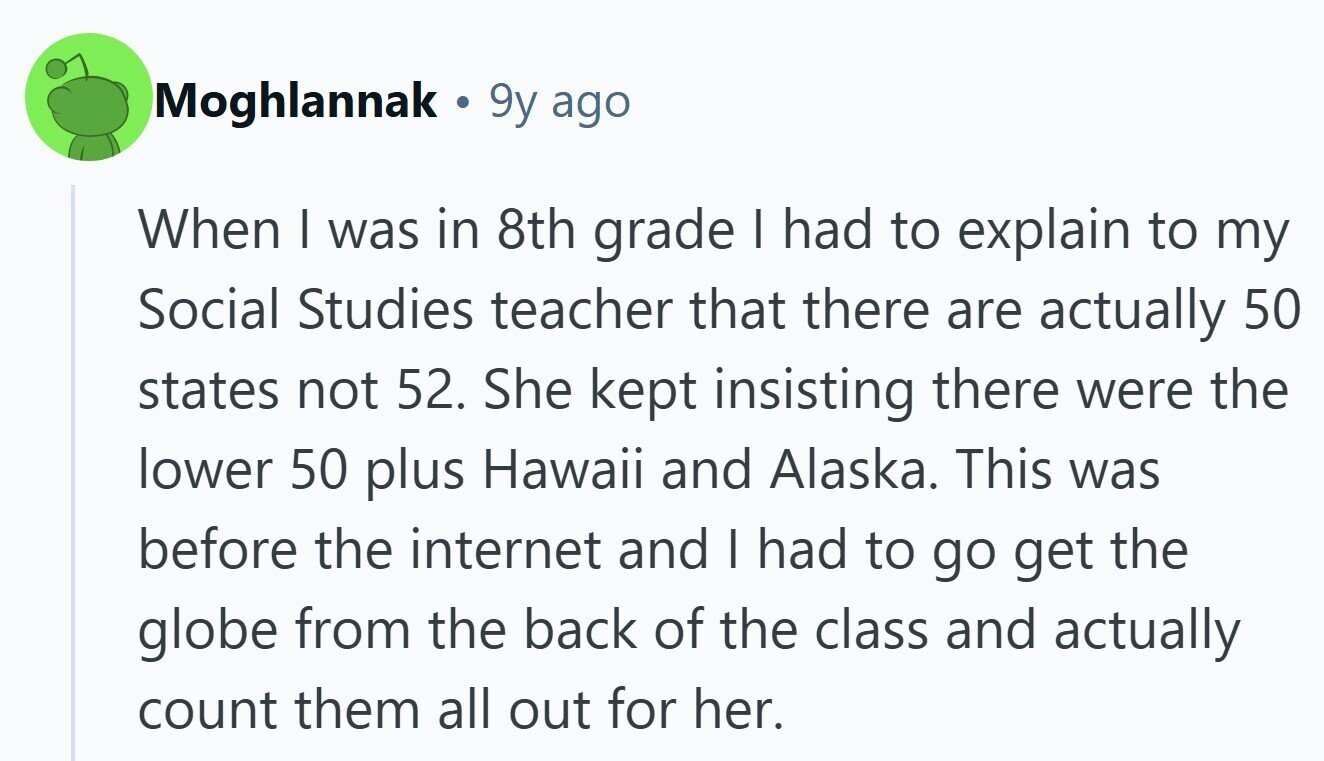 Moghlannak 9y ago When I was in 8th grade I had to explain to my Social Studies teacher that there are actually 50 states not 52. She kept insisting there were the lower 50 plus Hawaii and Alaska. This was before the internet and I had to go get the globe from the back of the class and actually count them all out for her.