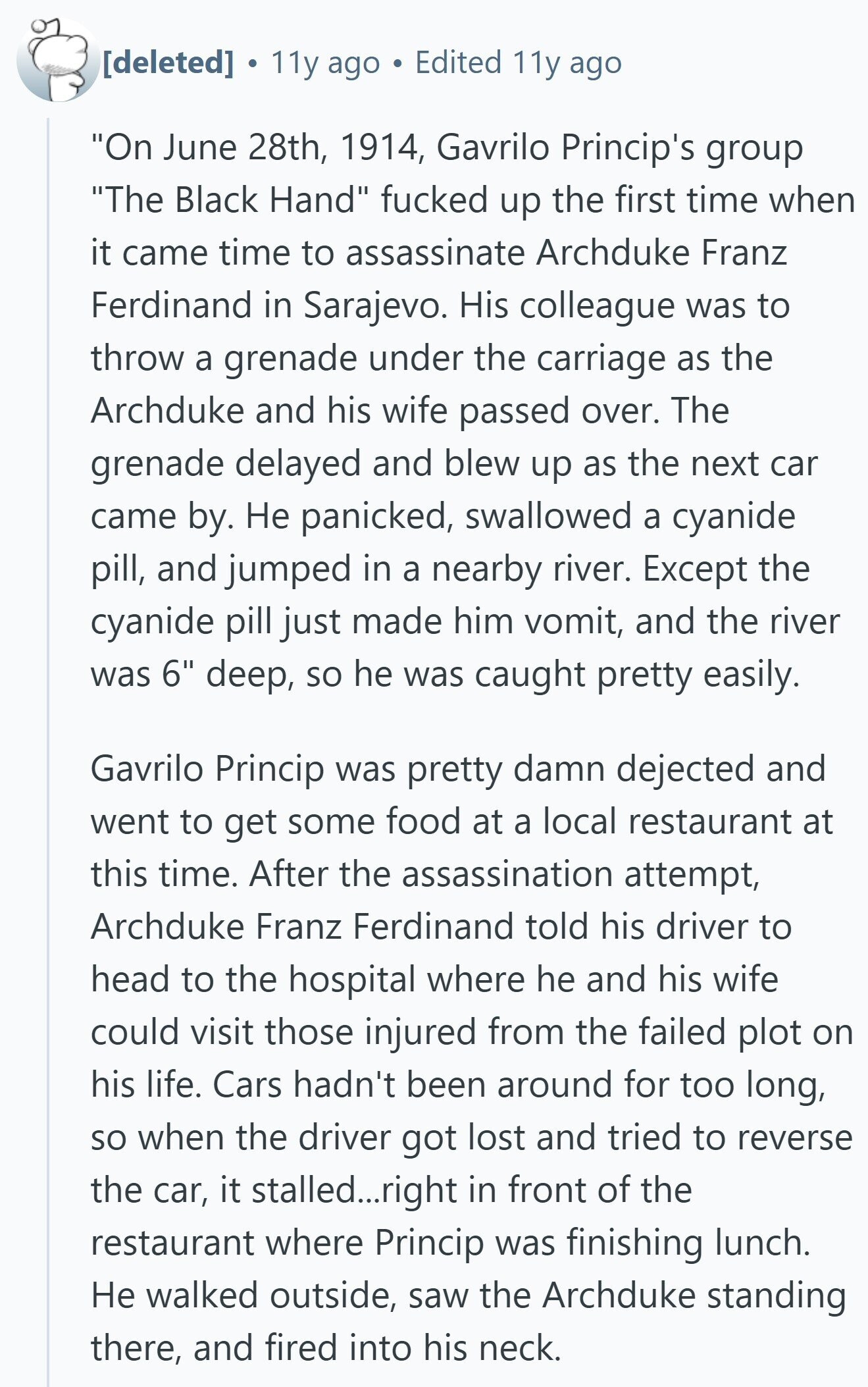 ® 11y ago Edited 11y ago On June 28th, 1914, Gavrilo Princip's group The Black Hand fucked up the first time when it came time to assassinate Archduke Franz Ferdinand in Sarajevo. His colleague was to throw a grenade under the carriage as the Archduke and his wife passed over. The grenade delayed and blew up as the next car came by. Не panicked, swallowed a cyanide pill, and jumped in a nearby river. Except the cyanide pill just made him vomit, and the river was 6 deep, so he was caught pretty easily. Gavrilo Princip was pretty damn