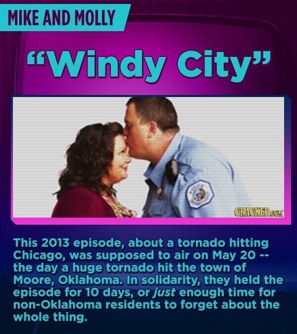 MIKE AND MOLLY Windy City CRACKED.COM This 2013 episode, about a tornado hitting Chicago, was supposed to air on May 20 -- the day a huge tornado hit the town of Moore, Oklahoma. In solidarity, they held the episode for 10 days, or just enough time for non-Oklahoma residents to forget about the whole thing.
