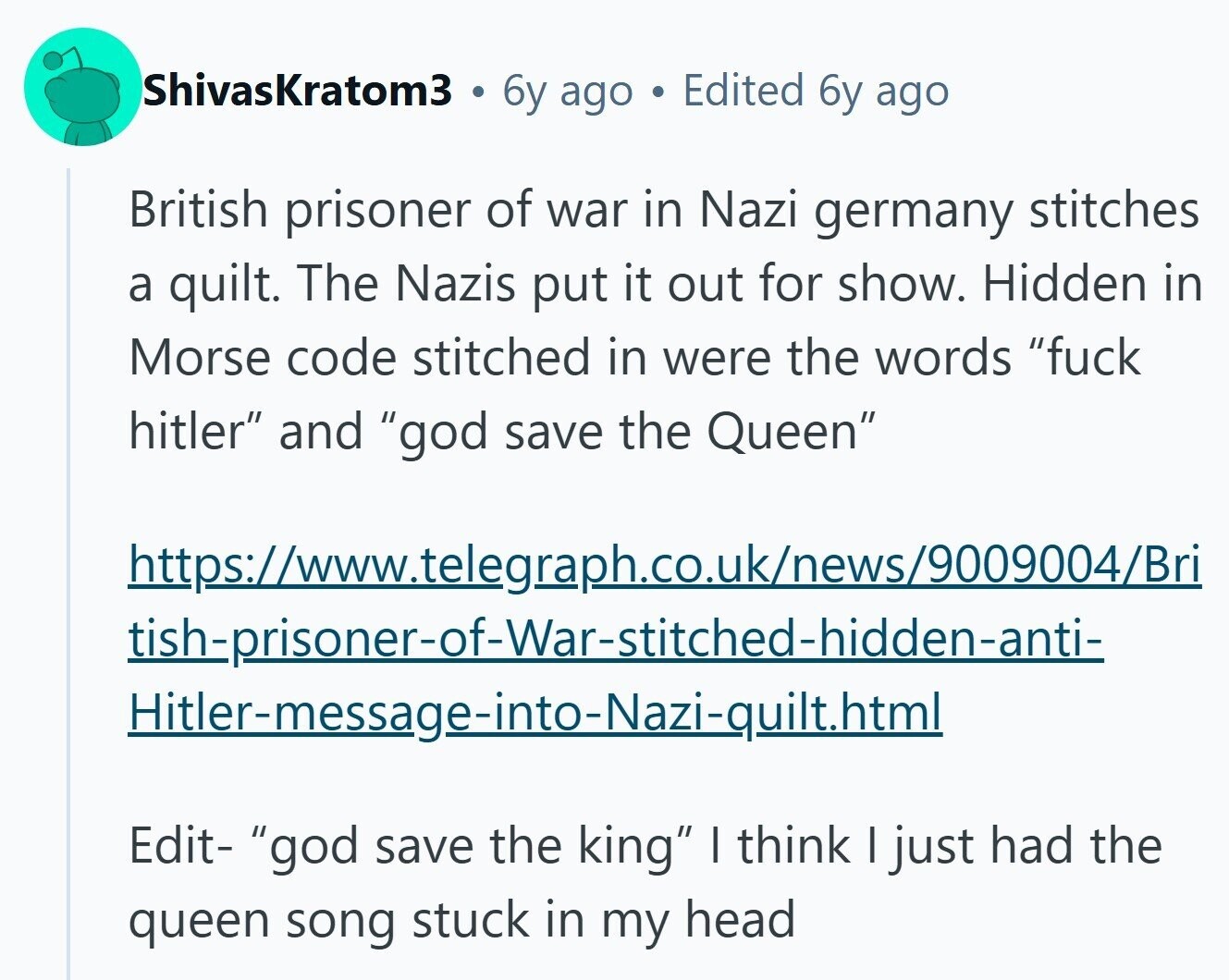 ShivasKratom3 6y ago Edited 6y ago British prisoner of war in Nazi germany stitches a quilt. The Nazis put it out for show. Hidden in Morse code stitched in were the words fuck hitler and god save the Queen https://www.telegraph.co.uk/news/9009004/Bri tish-prisoner-of-War-stitched-hidden-anti- Hitler-message-into-Nazi-quilt.html Edit- god save the king I think I just had the queen song stuck in my head 