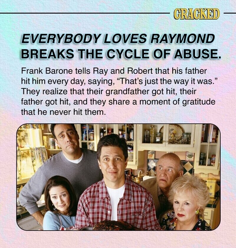 CRACKED EVERYBODY LOVES RAYMOND BREAKS THE CYCLE OF ABUSE. Frank Barone tells Ray and Robert that his father hit him every day, saying, That's just the way it was. They realize that their grandfather got hit, their father got hit, and they share a moment of gratitude that he never hit them.