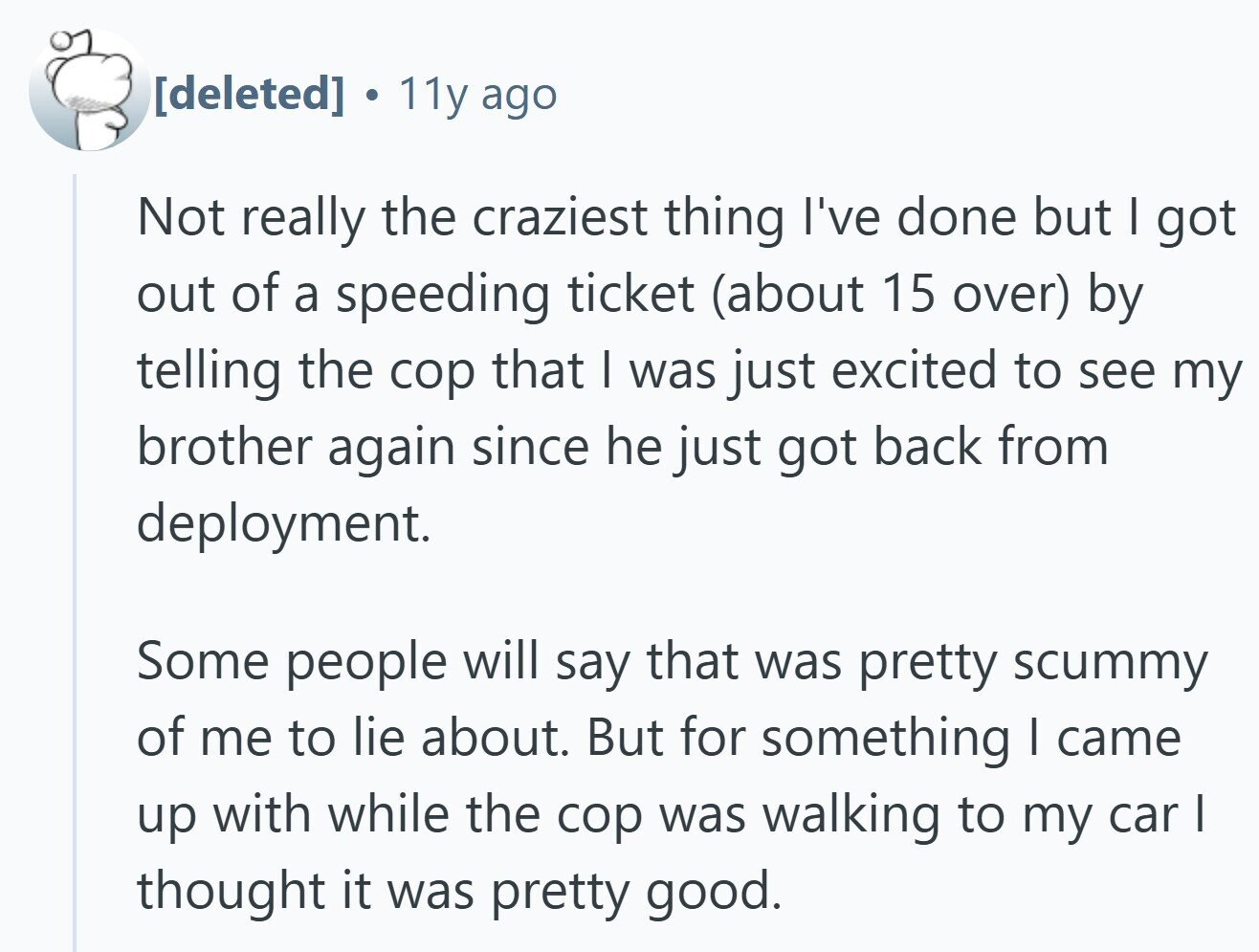  11y ago Not really the craziest thing I've done but I got out of a speeding ticket (about 15 over) by telling the cop that I was just excited to see my brother again since he just got back from deployment. Some people will say that was pretty scummy of me to lie about. But for something I came up with while the cop was walking to my car I thought it was pretty good. 