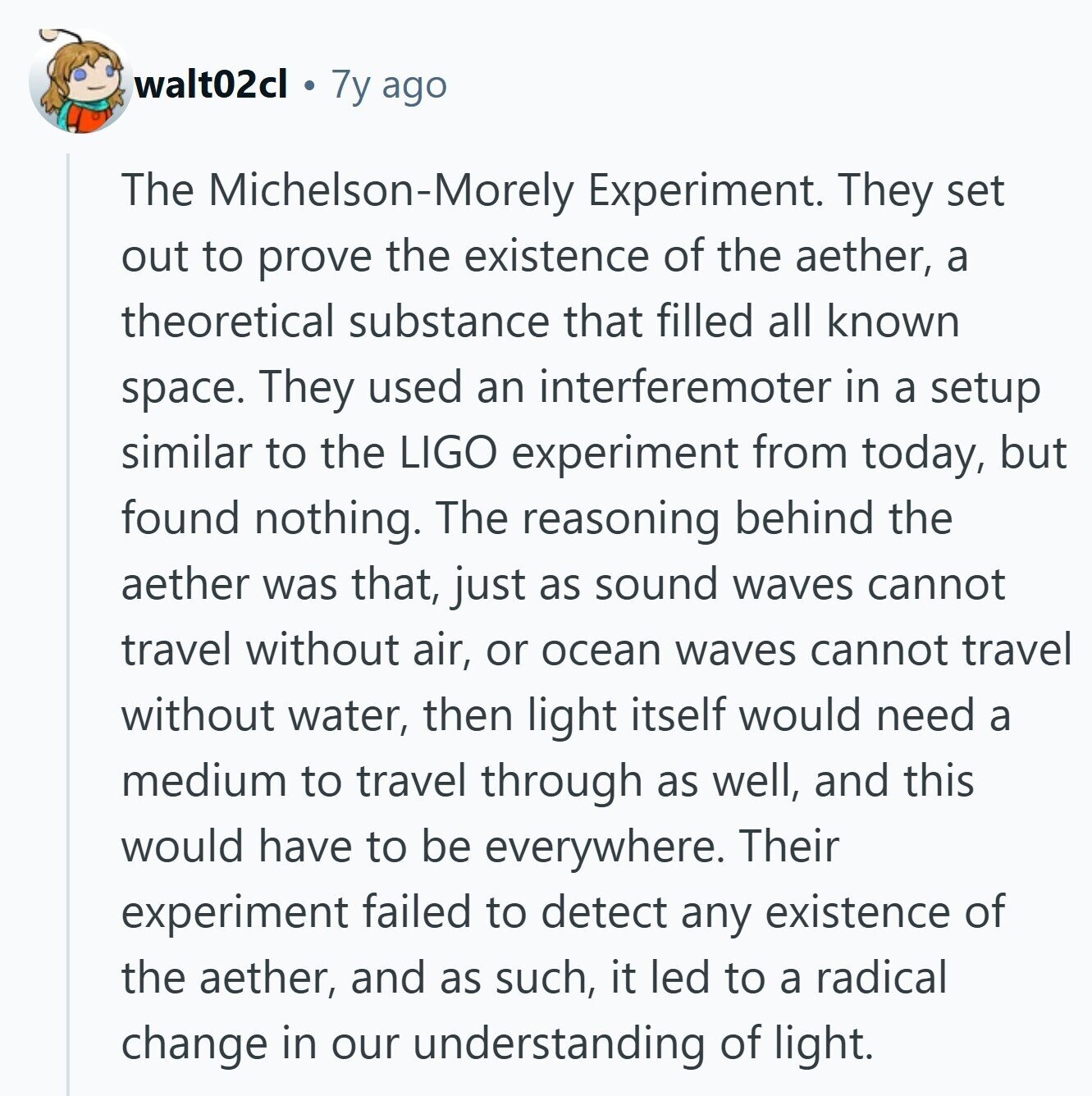 walt02cl 7y ago The Michelson-Morely Experiment. They set out to prove the existence of the aether, a theoretical substance that filled all known space. They used an interferemoter in a setup similar to the LIGO experiment from today, but found nothing. The reasoning behind the aether was that, just as sound waves cannot travel without air, or ocean waves cannot travel without water, then light itself would need a medium to travel through as well, and this would have to be everywhere. Their experiment failed to detect any existence of the aether, and as such, it led to a radical 