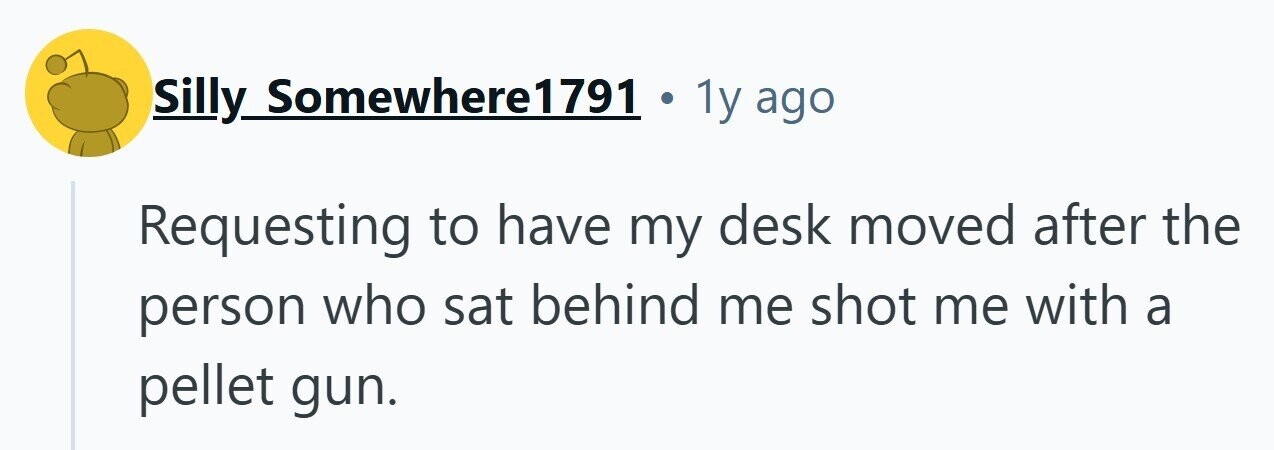 Silly Somewhere1791 1y ago Requesting to have my desk moved after the person who sat behind me shot me with a pellet gun.