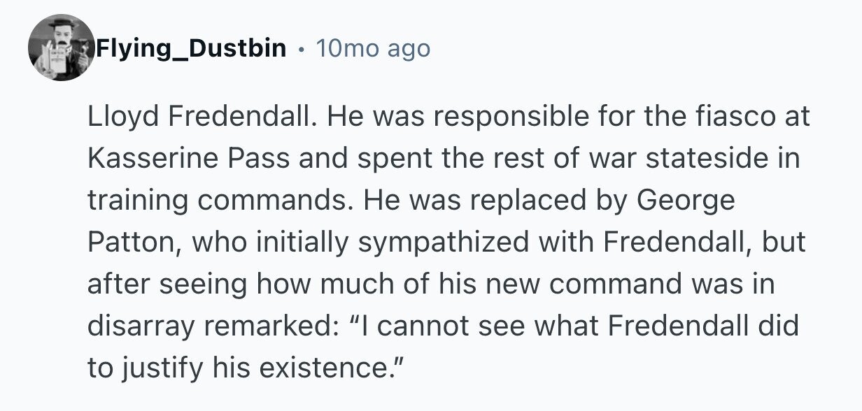- Flying_Dustbin 10mo ago Lloyd Fredendall. Не was responsible for the fiasco at Kasserine Pass and spent the rest of war stateside in training commands. Не was replaced by George Patton, who initially sympathized with Fredendall, but after seeing how much of his new command was in disarray remarked: I cannot see what Fredendall did to justify his existence.