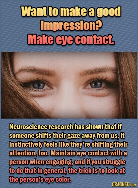 Want to make a good impression? Make eye contact. Neuroscience research has shown that if someone shifts their gaze away from us, it instinctively feels like they're shifting their attention, too. Maintain eye contact with a person when engaging, and if you struggle to do that in general, the trick