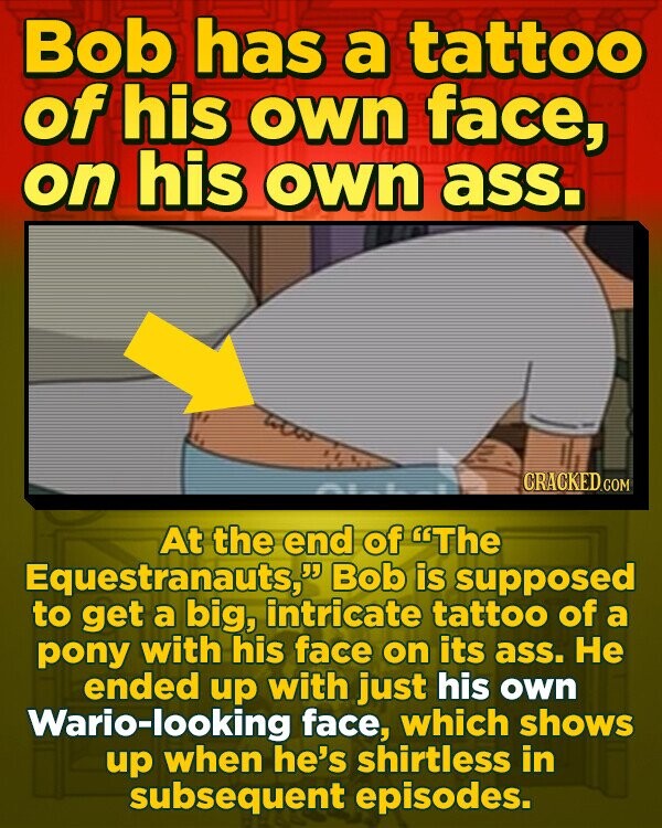 Bob has a tattoo of his own face, on his own ass. CRACKED CO At the end of 'The Equestranauts, Bob is supposed to get a big, intricate tattoo of a pony with his face on its ass. He ended up with just his own Wario-looking face, which shows up when 