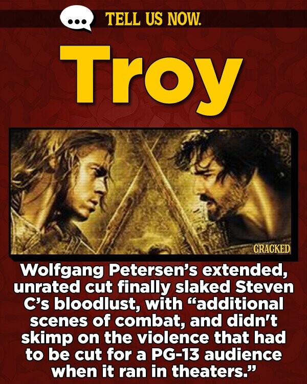 TELL US NOW. Troy CRACKED Wolfgang Petersen's extended, unrated cut finally slaked Steven C's bloodlust, with additional scenes of combat, and didn't skimp on the violence that had to be cut for a PG-13 audience when it ran in theaters.