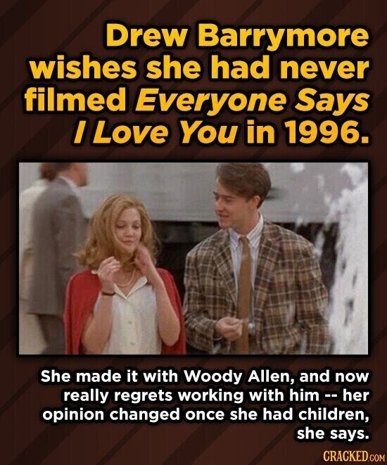 Drew Barrymore wishes she had never filmed Everyone Says / Love You in 1996. She made it with Woody Allen, and now really regrets working with him - h her opinion changed once she had children, she says. CRACKED.COM