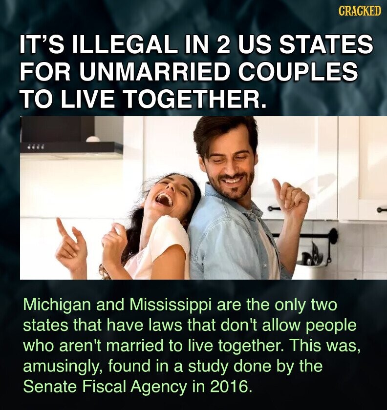CRACKED IT'S ILLEGAL IN 2 US STATES FOR UNMARRIED COUPLES TO LIVE TOGETHER. Michigan and Mississippi are the only two states that have laws that don't allow people who aren't married to live together. This was, amusingly, found in a study done by the Senate Fiscal Agency in 2016.
