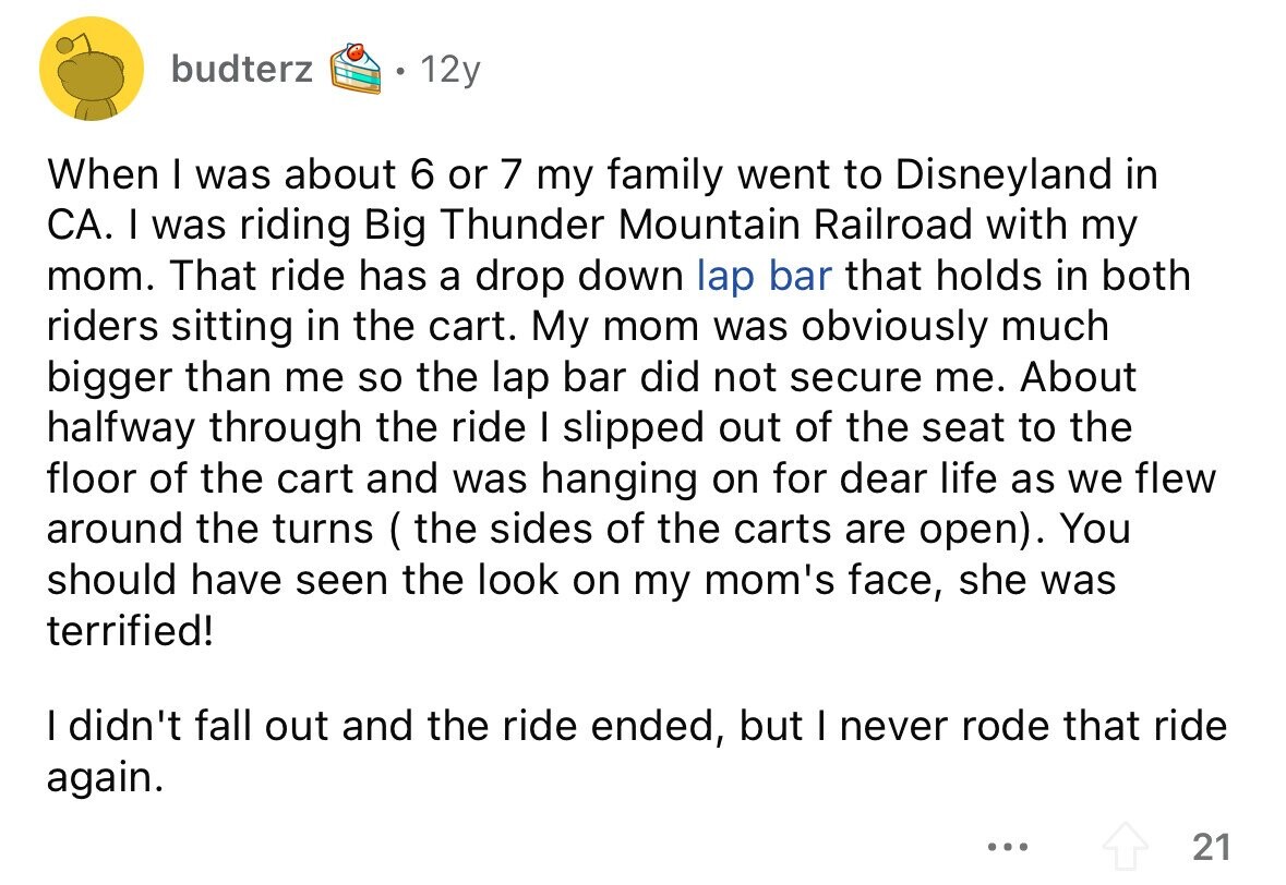 budterz 12y When I was about 6 or 7 my family went to Disneyland in CA. I was riding Big Thunder Mountain Railroad with my mom. That ride has a drop down lap bar that holds in both riders sitting in the cart. My mom was obviously much bigger than me so the lap bar did not secure me. About halfway through the ride I slipped out of the seat to the floor of the cart and was hanging on for dear life as we flew around the turns ( the sides of the carts are open). You should have seen the