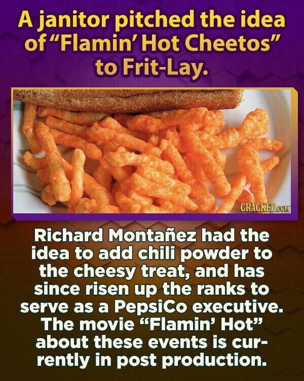 A janitor pitched the idea of Flamin' Hot Cheetos to Frit-Lay. CRACKED.COM Richard Montañez had the idea to add chili powder to the cheesy treat, and has since risen up the ranks to serve as a PepsiCo executive. The movie Flamin' Hot about these events is cur- rently in post production.