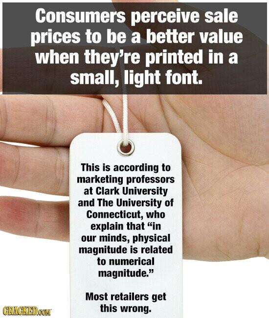 Consumers perceive sale prices to be a better value when they're printed in a small, light font. This is according to marketing professors at Clark University and The University of Connecticut, who explain that in our minds, physical magnitude is related to numerical magnitude. Most retailers get this wrong. GRACKED.COM