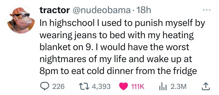 tractor @nudeobama 18h ... In highschool I used to punish myself by wearing jeans to bed with my heating blanket on 9. I would have the worst nightmares of my life and wake up at 8pm to eat cold dinner from the fridge 226 4,393 111K 2.3M