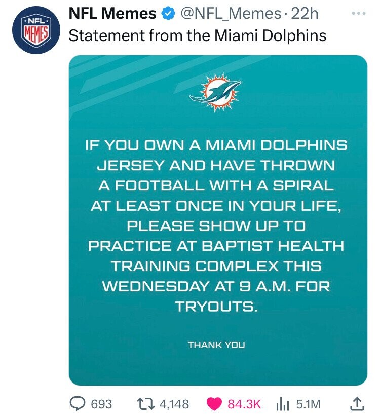 NFL Memes NFL @NFL_Memes.22h ... MEMES Statement from the Miami Dolphins IF YOU OWN A MIAMI DOLPHINS JERSEY AND HAVE THROWN A FOOTBALL WITH A SPIRAL AT LEAST ONCE IN YOUR LIFE, PLEASE SHOW UP TO PRACTICE AT BAPTIST HEALTH TRAINING COMPLEX THIS WEDNESDAY AT 9 A.M. FOR TRYOUTS. THANK YOU 693 4,148 84.3K 5.1M