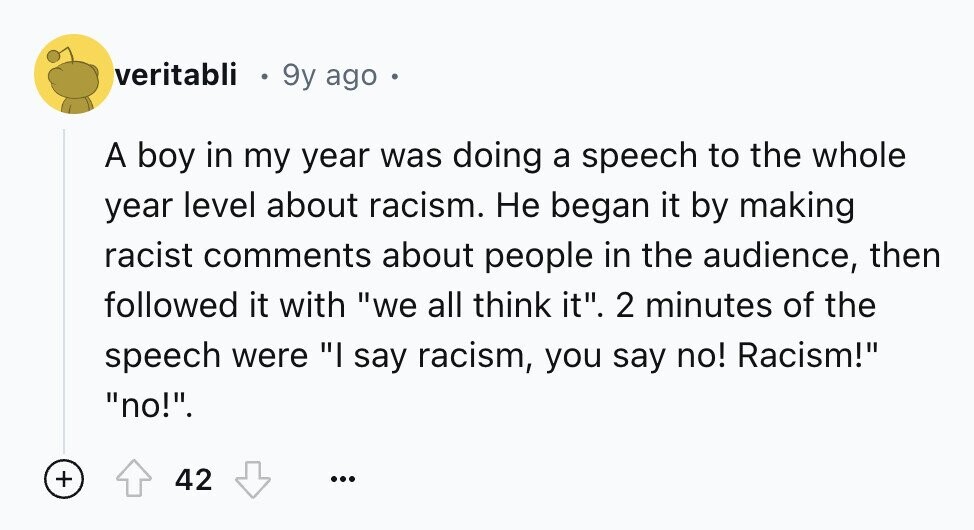 veritabli 9y ago . A boy in my year was doing a speech to the whole year level about racism. Не began it by making racist comments about people in the audience, then followed it with we all think it. 2 minutes of the speech were I say racism, you say no! Racism! no!. + 42 ...
