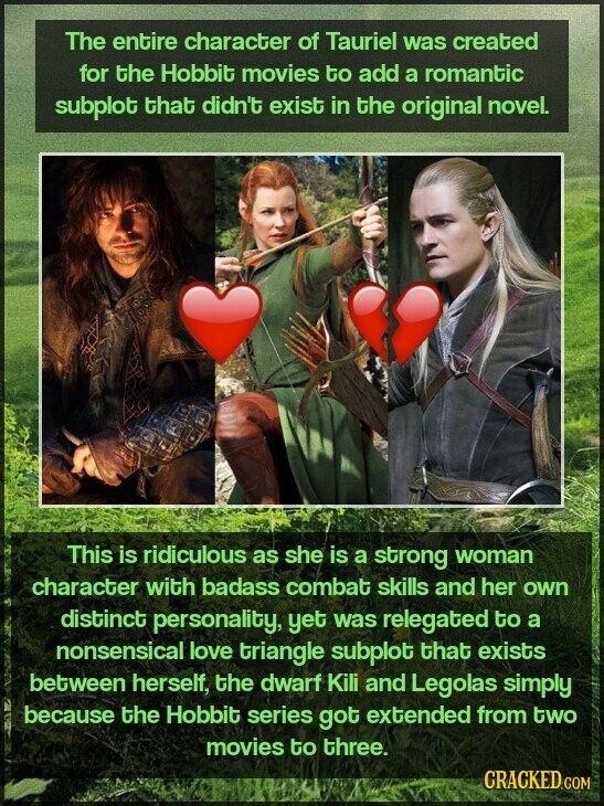 The entire character of Tauriel was created for the Hobbit movies to add a romantic subplot that didn't exist in the original novel. This is ridiculous as she is a strong woman character with badass combat skills and her own distinct personality, yet was relegated to a nonsensical love triangle subplot that exists between herself, the dwarf Kili and Legolas simply because the Hobbit series got extended from two movies to three. CRACKED.COM