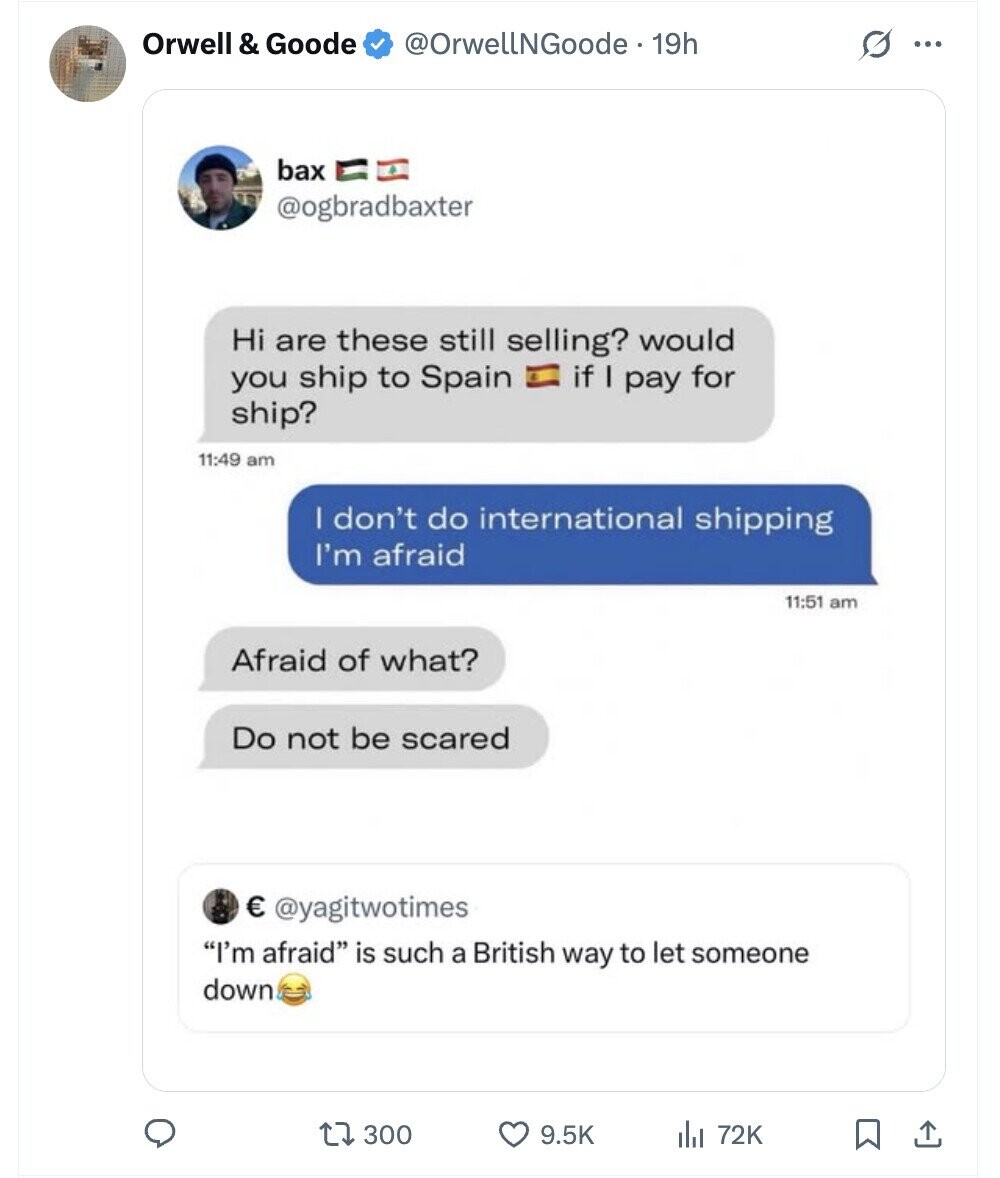 Orwell & Goode @OrwellNGoode - 19h G ... bax @ogbradbaxter Hi are these still selling? would you ship to Spain if I pay for ship? 11:49 am I don't do international shipping I'm afraid 11:51 am Afraid of what? Do not be scared € @yagitwotimes I'm afraid is such a British way to let someone down 300 9.5K 72K