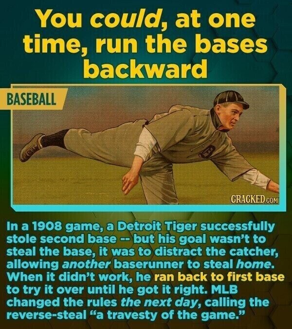 You could, at one time, run the bases backward BASEBALL CRACKED.COM In a 1908 game, a Detroit Tiger successfully stole second base --but his goal wasn't to steal the base, it was to distract the catcher, allowing another baserunner to steal home. When it didn't work, he ran back to first base to try it over until he got it right. MLB changed the rules the next day, calling the reverse-steal a travesty of the game.