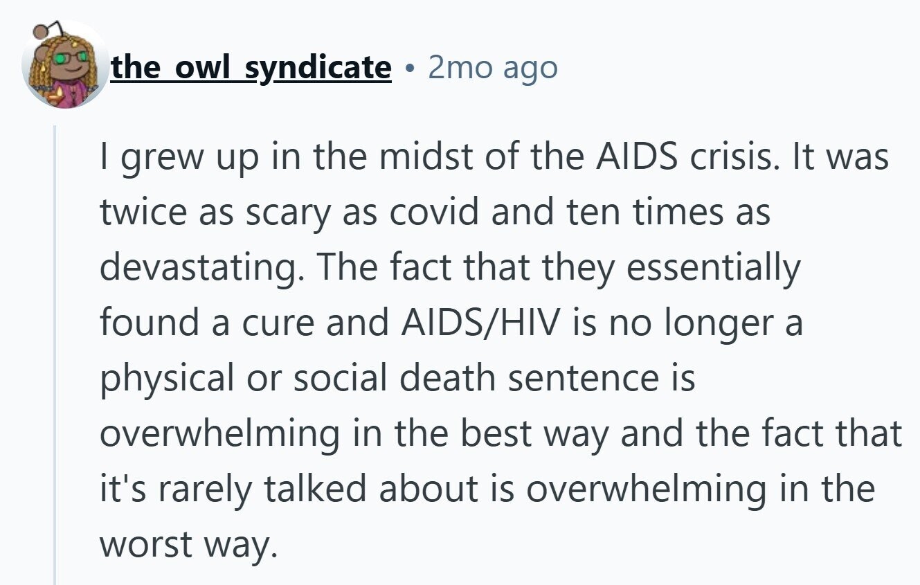 the owl syndicate 2mo ago I grew up in the midst of the AIDS crisis. It was twice as scary as covid and ten times as devastating. The fact that they essentially found a cure and AIDS/HIV is no longer a physical or social death sentence is overwhelming in the best way and the fact that it's rarely talked about is overwhelming in the worst way.