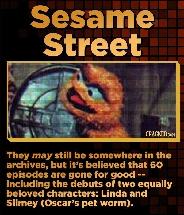 Sesame Street CRACKED.COM They may still be somewhere in the archives, but it's believed that 60 episodes are gone for good -- including the debuts of two equally beloved characters: Linda and Slimey (Oscar's pet worm).