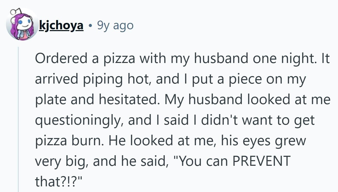 kjchoya 9y ago Ordered a pizza with my husband one night. It arrived piping hot, and | put a piece on my plate and hesitated. My husband looked at me questioningly, and I said I didn't want to get pizza burn. Не looked at me, his eyes grew very big, and he said, You can PREVENT that?!?