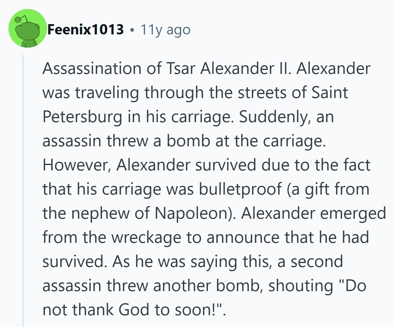 Feenix1013 12 11y ago Assassination of Tsar Alexander II. Alexander was traveling through the streets of Saint Petersburg in his carriage. Suddenly, an assassin threw a bomb at the carriage. However, Alexander survived due to the fact that his carriage was bulletproof (a gift from the nephew of Napoleon). Alexander emerged from the wreckage to announce that he had survived. As he was saying this, a second assassin threw another bomb, shouting Do not thank God to soon!.