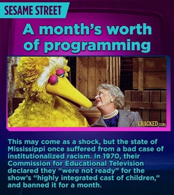SESAME STREET A month's worth of programming CRACKED.COM This may come as a shock, but the state of Mississippi once suffered from a bad case of institutionalized racism. In 1970, their Commission for Educational Television declared they were not ready for the show's highly integrated cast of children, and banned it for a month.