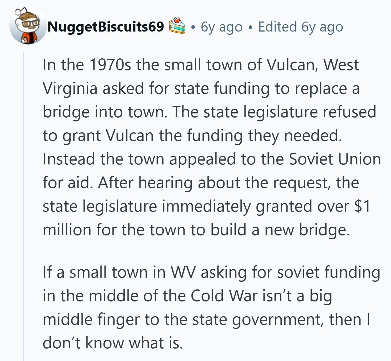 NuggetBiscuits69 6y ago Edited 6y ago In the 1970s the small town of Vulcan, West Virginia asked for state funding to replace a bridge into town. The state legislature refused to grant Vulcan the funding they needed. Instead the town appealed to the Soviet Union for aid. After hearing about the request, the state legislature immediately granted over $1 million for the town to build a new bridge. If a small town in WV asking for soviet funding in the middle of the Cold War isn't a big middle finger to the state government, then I don't know what is. 