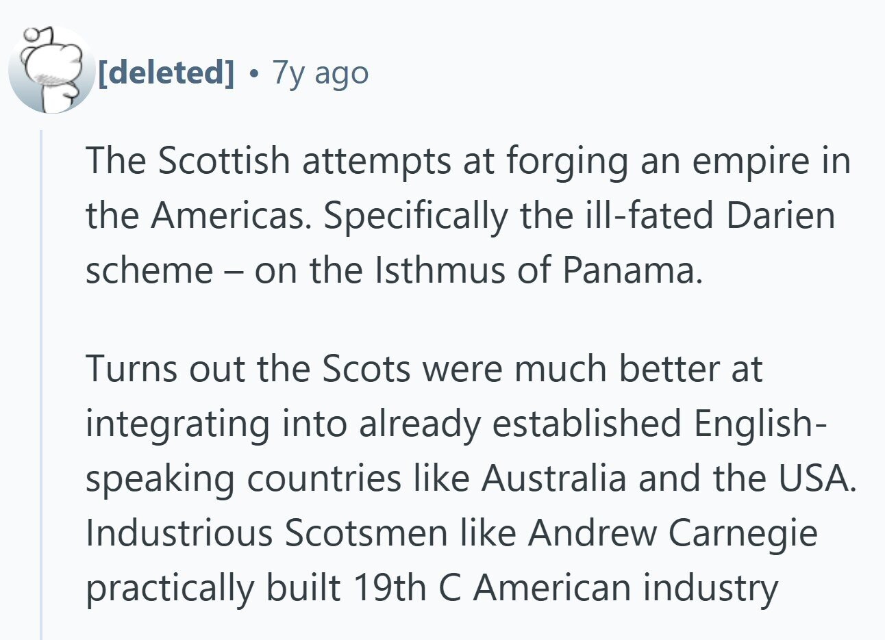  1 7y ago The Scottish attempts at forging an empire in the Americas. Specifically the ill-fated Darien scheme - on the Isthmus of Panama. Turns out the Scots were much better at integrating into already established English- speaking countries like Australia and the USA. Industrious Scotsmen like Andrew Carnegie practically built 19th С American industry 