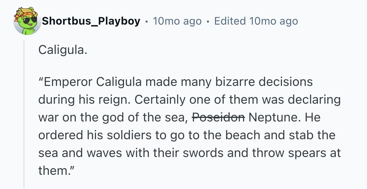 Shortbus_Playboy 10mo ago Edited 10mo ago Caligula. Emperor Caligula made many bizarre decisions during his reign. Certainly one of them was declaring war on the god of the sea, Poseidon Neptune. Не ordered his soldiers to go to the beach and stab the sea and waves with their swords and throw spears at them.