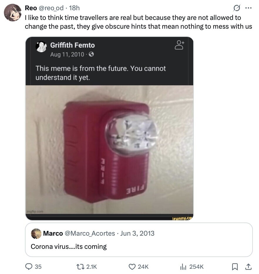 Reo @reo_od 18h s ... I like to think time travellers are real but because they are not allowed to change the past, they give obscure hints that mean nothing to mess with us + Griffith Femto Aug 11, 2010 This meme is from the future. You cannot understand it yet. FREE FILL imgfip .com ifunny.co Marco @Marco_Acortes Jun 3, 2013 Corona virus....its coming 35 2.1K 24K 254K 