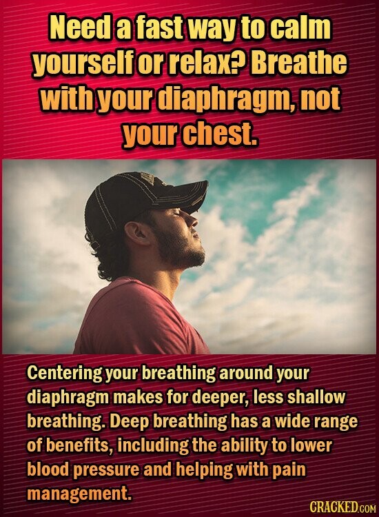Need a fast way to calm yourself or relax? Breathe with your rdiaphragm, not your chest. Centering your breathing around your diaphragm makes for deeper, less shallow breathing. Deep breathing has a wide range of benefits, including the ability to lower blood pressure and helping with pain management.