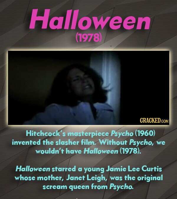 Halloween (1978) CRACKED.COM Hitchcock's masterpiece Psycho (1960) invented the slasher film. Without Psycho, we wouldn't have Halloween (1978). Halloween starred a young Jamie Lee Curtis whose mother, Janet Leigh, was the original scream queen from Psycho.