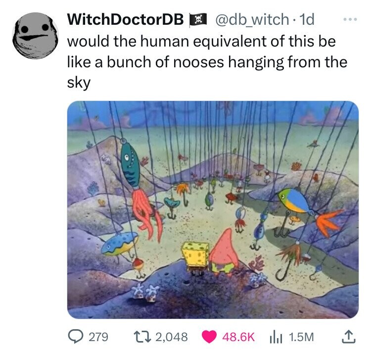 WitchDoctorDB @db_witch . 1d ... would the human equivalent of this be like a bunch of nooses hanging from the sky 279 2,048 48.6K 1.5M 