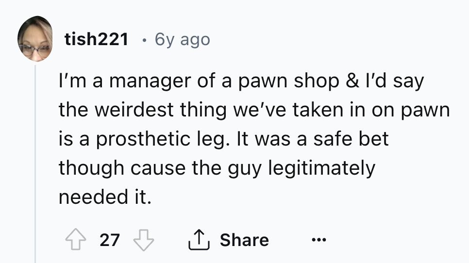 tish221 6y ago I'm a manager of a pawn shop & I'd say the weirdest thing we've taken in on pawn is a prosthetic leg. It was a safe bet though cause the guy legitimately needed it. 27 Share ... 