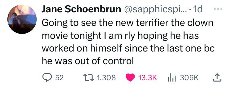Jane Schoenbrun @sapphicspi... . 1d ... Going to see the new terrifier the clown movie tonight I am rly hoping he has worked on himself since the last one bc he was out of control 52 1,308 13.3K 306K