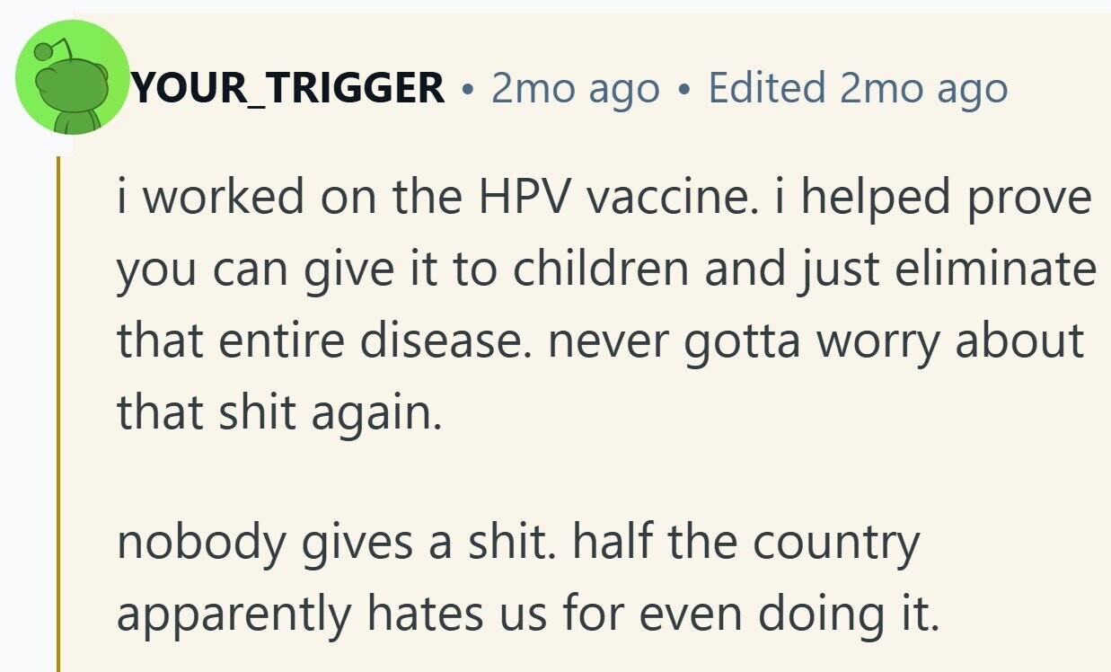 YOUR_TRIGGER . 2mo ago Edited 2mo ago i worked I on the HPV vaccine. i helped prove you can give it to children and just eliminate that entire disease. never gotta worry about that shit again. nobody gives a shit. half the country apparently hates us for even doing it.