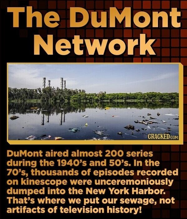 The DuMont Network CRACKED.COM DuMont aired almost 200 series during the 1940's and 50's. In the 70's, thousands of episodes recorded on kinescope were unceremoniously dumped into the New York Harbor. That's where we put our sewage, not artifacts of television history!