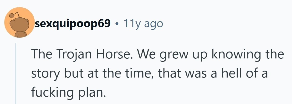 sexquipoop69 . 11y ago The Trojan Horse. We grew up knowing the story but at the time, that was a hell of a fucking plan.